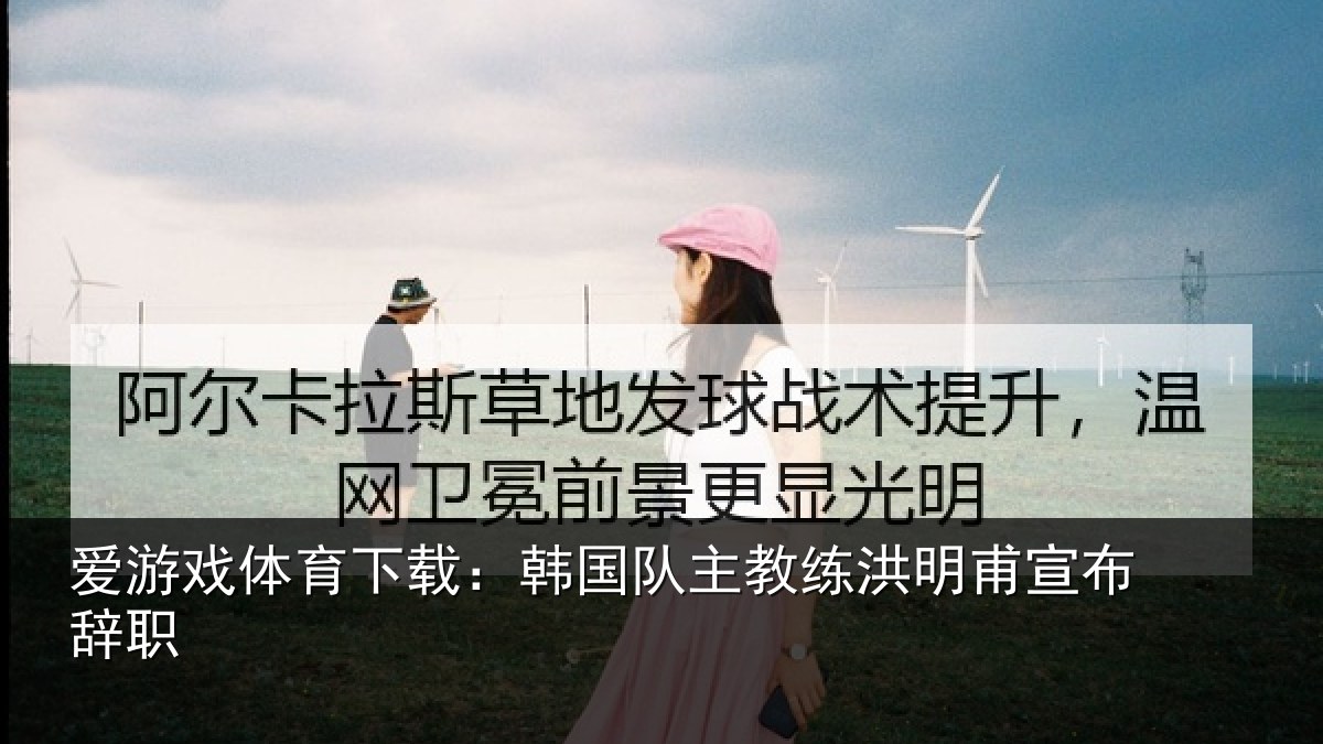 爱游戏体育下载：韩国队主教练洪明甫宣布辞职