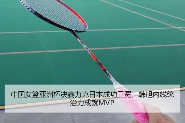 中国女篮亚洲杯决赛力克日本成功卫冕，韩旭内线统治力成就MVP